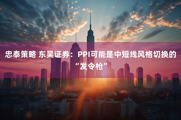 忠泰策略 东吴证券：PPI可能是中短线风格切换的“发令枪”