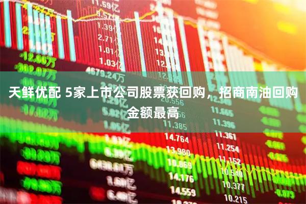 天鲜优配 5家上市公司股票获回购，招商南油回购金额最高