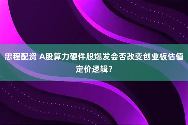 忠程配资 A股算力硬件股爆发会否改变创业板估值定价逻辑？