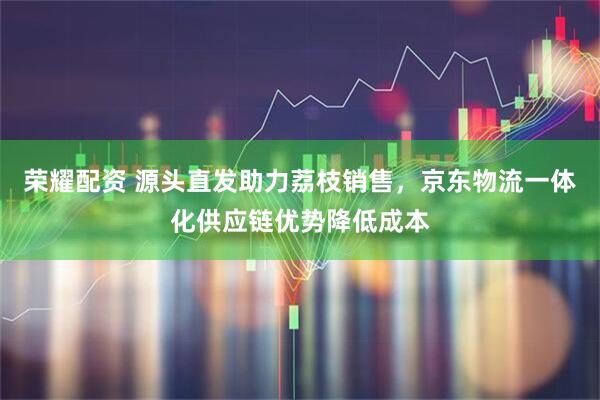 荣耀配资 源头直发助力荔枝销售，京东物流一体化供应链优势降低成本