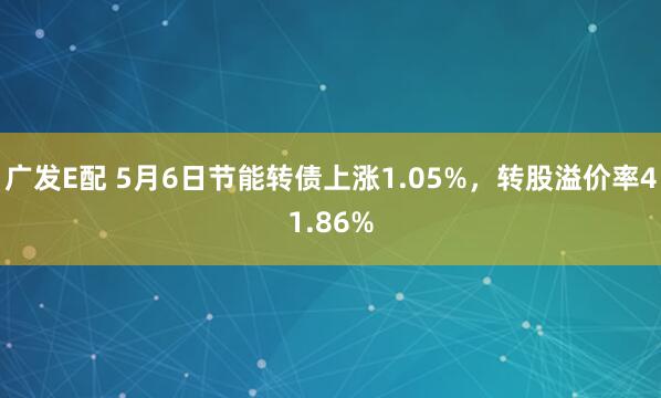 广发E配 5月6日节能转债上涨1.05%，转股溢价率41.86%