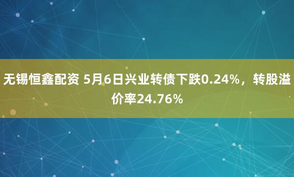 无锡恒鑫配资 5月6日兴业转债下跌0.24%，转股溢价率24.76%