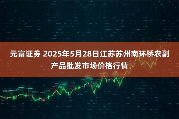 元富证券 2025年5月28日江苏苏州南环桥农副产品批发市场价格行情
