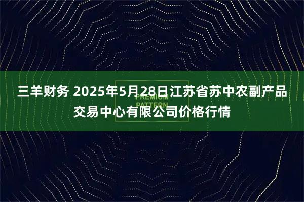 三羊财务 2025年5月28日江苏省苏中农副产品交易中心有限公司价格行情