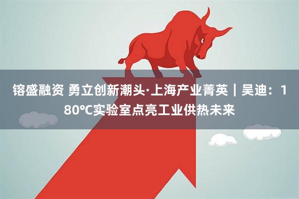 镕盛融资 勇立创新潮头·上海产业菁英｜吴迪：180℃实验室点亮工业供热未来