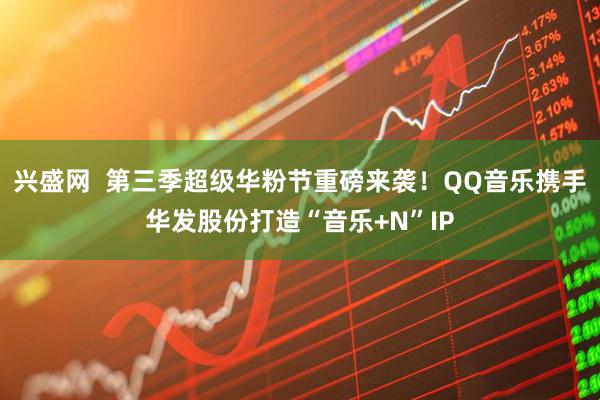 兴盛网  第三季超级华粉节重磅来袭！QQ音乐携手华发股份打造“音乐+N”IP