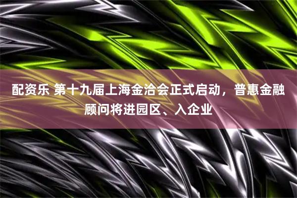配资乐 第十九届上海金洽会正式启动，普惠金融顾问将进园区、入企业