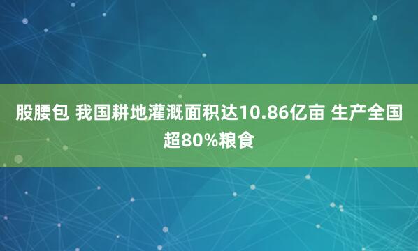 股腰包 我国耕地灌溉面积达10.86亿亩 生产全国超80%粮食