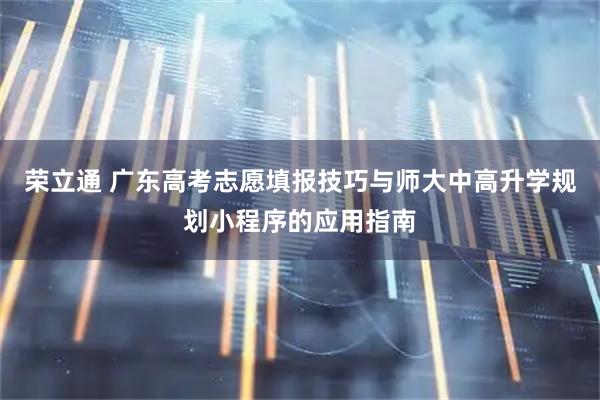 荣立通 广东高考志愿填报技巧与师大中高升学规划小程序的应用指南