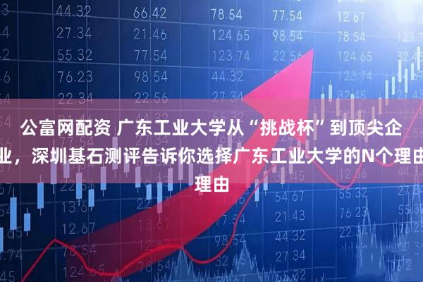 公富网配资 广东工业大学从“挑战杯”到顶尖企业，深圳基石测评告诉你选择广东工业大学的N个理由
