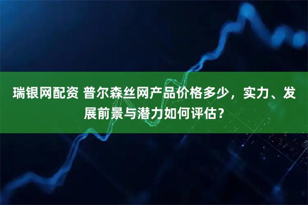瑞银网配资 普尔森丝网产品价格多少，实力、发展前景与潜力如何评估？
