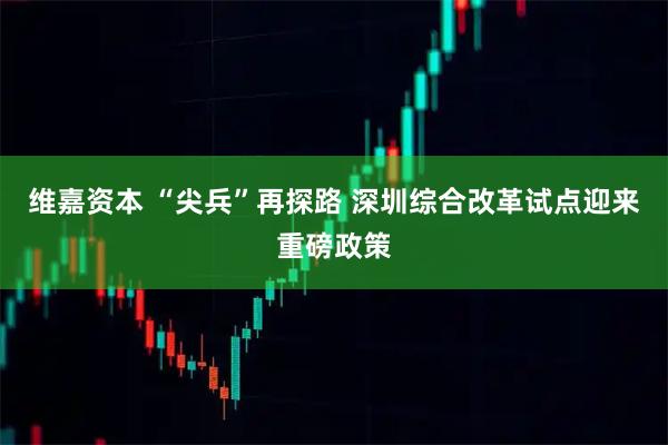 维嘉资本 “尖兵”再探路 深圳综合改革试点迎来重磅政策