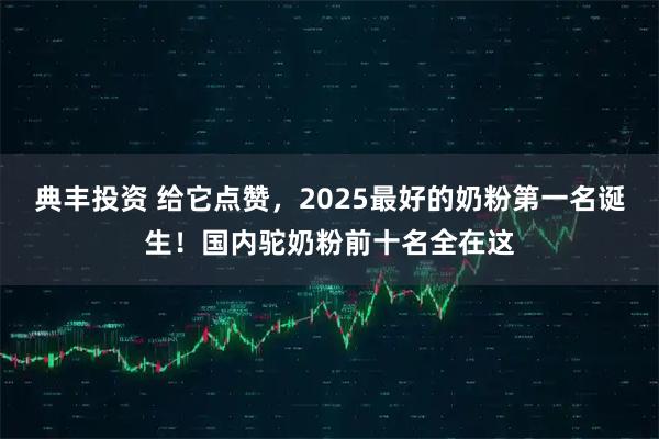 典丰投资 给它点赞,2025最好的奶粉第一名诞生!国内驼奶粉前十名全在这