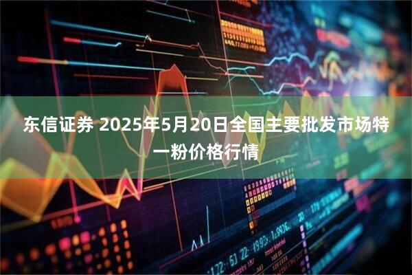 东信证券 2025年5月20日全国主要批发市场特一粉价格行情