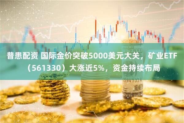 普患配资 国际金价突破5000美元大关，矿业ETF（561330）大涨近5%，资金持续布局