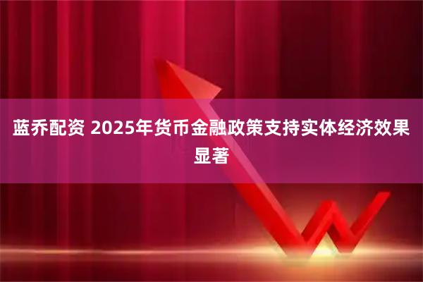蓝乔配资 2025年货币金融政策支持实体经济效果显著