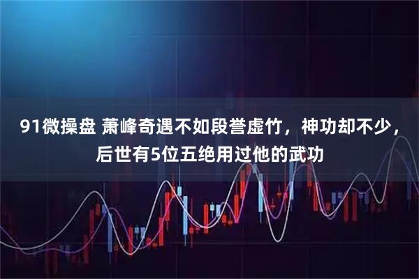 91微操盘 萧峰奇遇不如段誉虚竹，神功却不少，后世有5位五绝用过他的武功