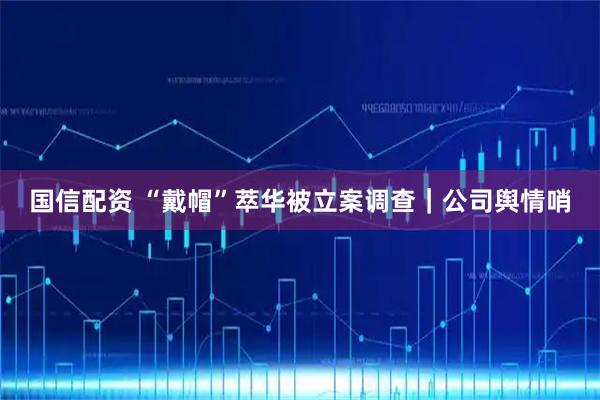 国信配资 “戴帽”萃华被立案调查|公司舆情哨