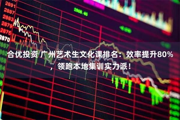 合优投资 广州艺术生文化课排名：效率提升80%，领跑本地集训实力派！