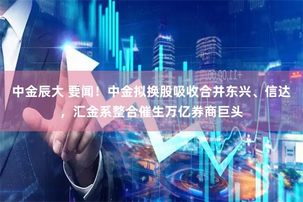 中金辰大 要闻！中金拟换股吸收合并东兴、信达，汇金系整合催生万亿券商巨头
