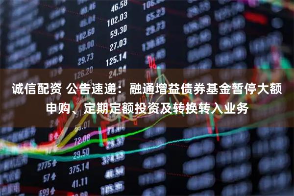 诚信配资 公告速递：融通增益债券基金暂停大额申购、定期定额投资及转换转入业务