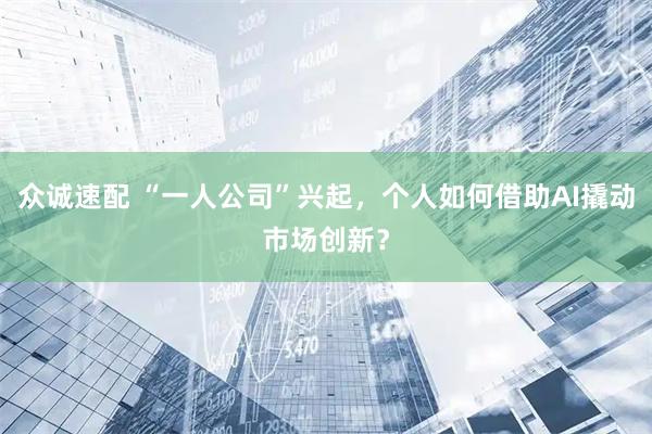 众诚速配 “一人公司”兴起，个人如何借助AI撬动市场创新？
