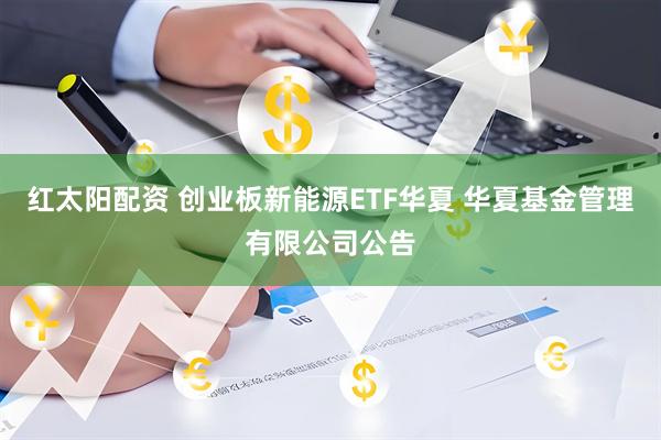 红太阳配资 创业板新能源ETF华夏 华夏基金管理有限公司公告
