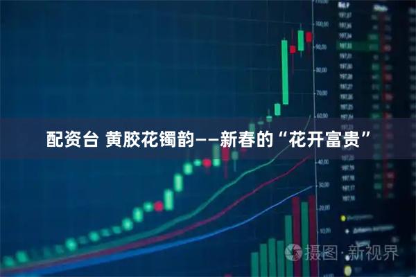 配资台 黄胶花镯韵——新春的“花开富贵”