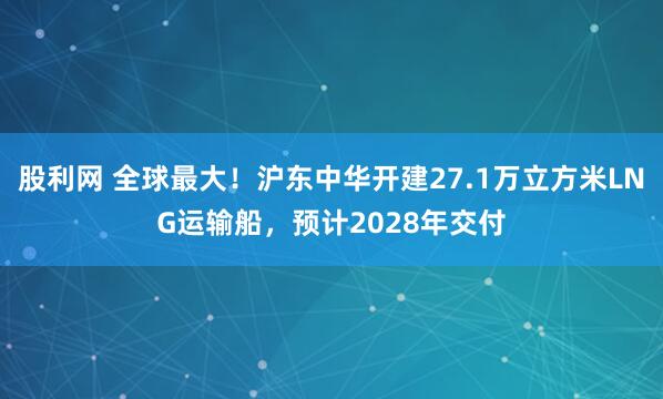 股利网 全球最大！沪东中华开建27.1万立方米LNG运输船，预计2028年交付